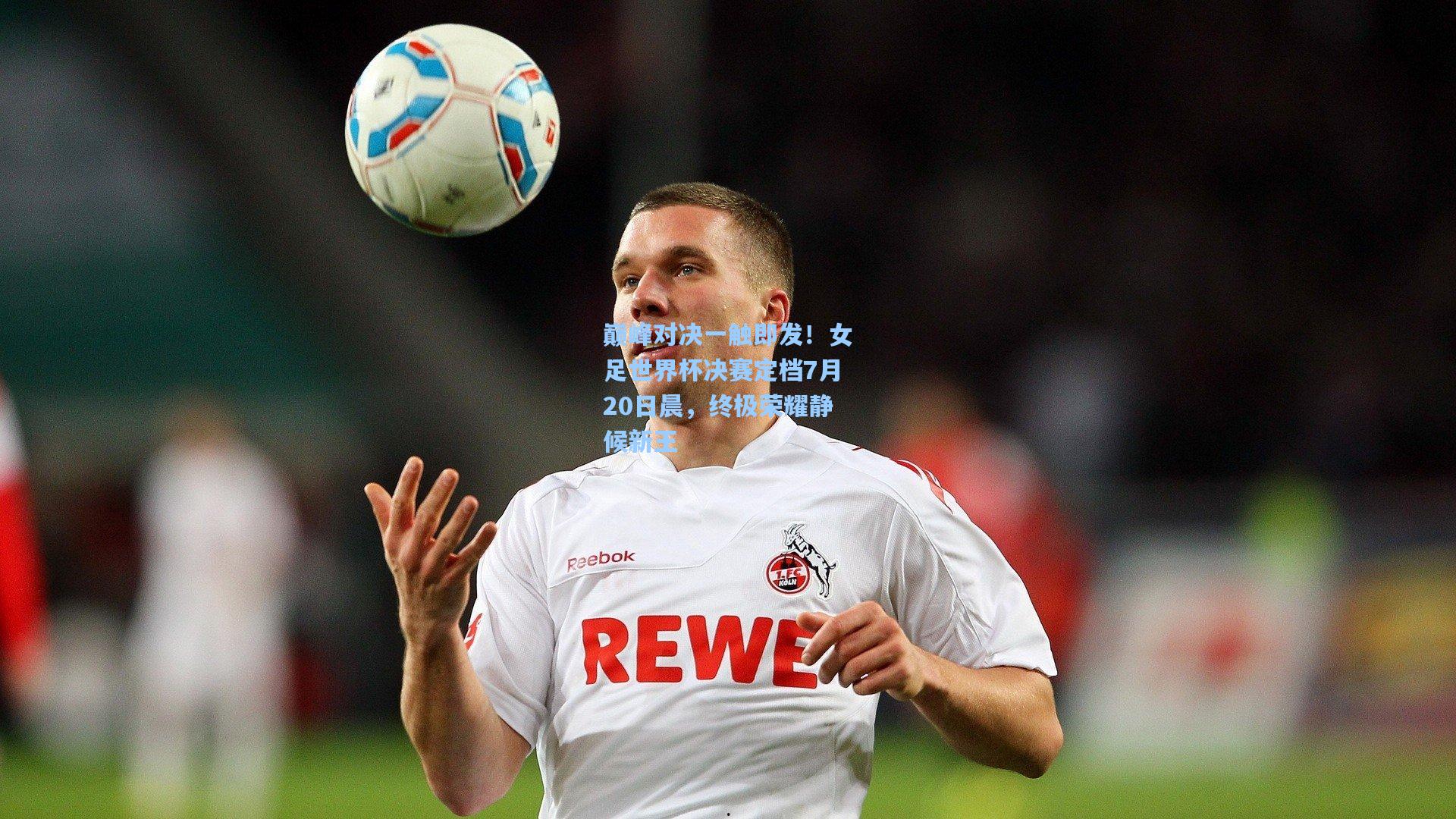 巅峰对决一触即发！女足世界杯决赛定档7月20日晨，终极荣耀静候新王