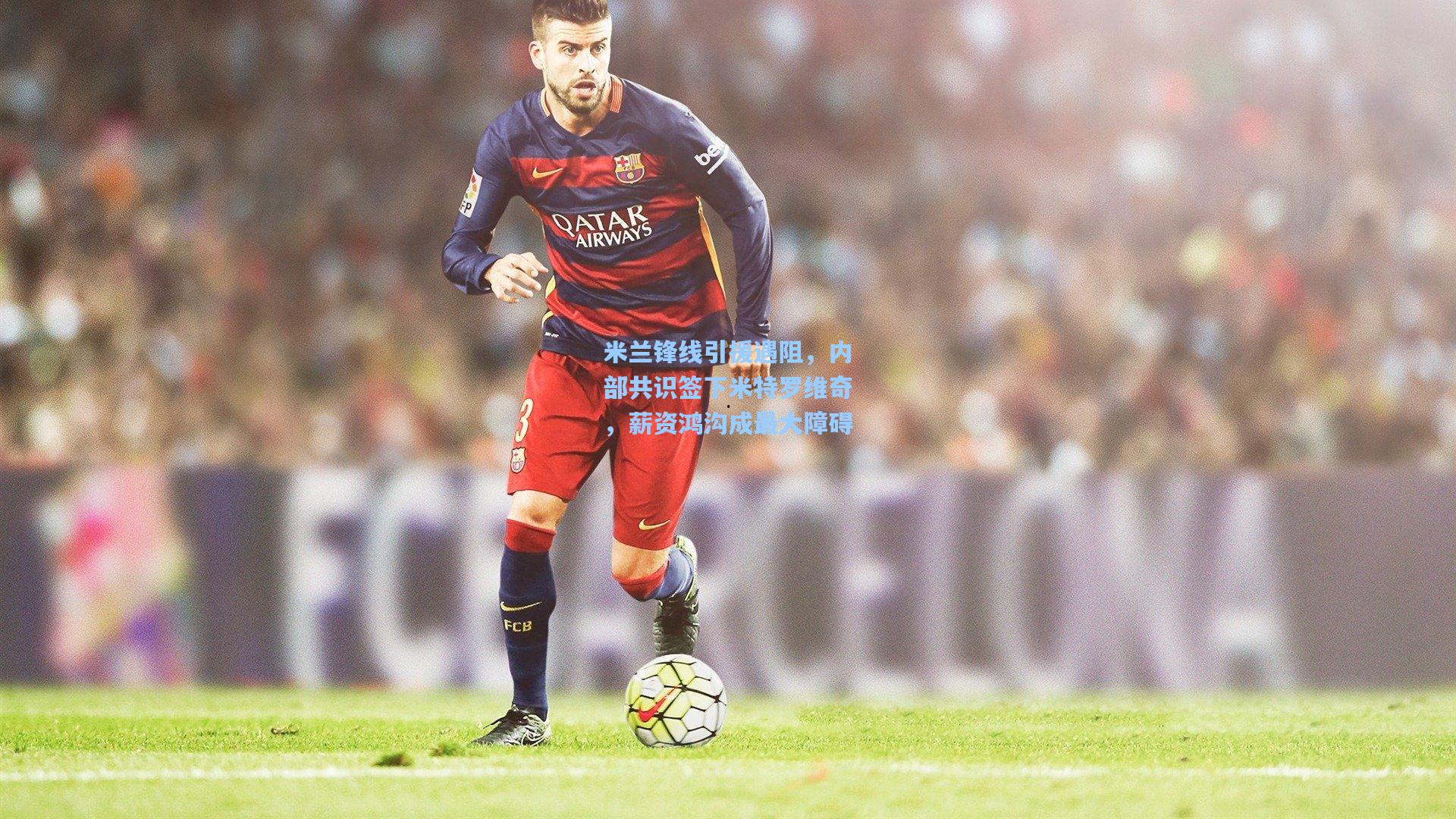 星空体育app_米兰锋线引援遇阻，内部共识签下米特罗维奇，薪资鸿沟成最大障碍